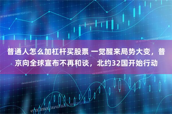 普通人怎么加杠杆买股票 一觉醒来局势大变,普京向全球宣布不再和谈,北约32国开始行动