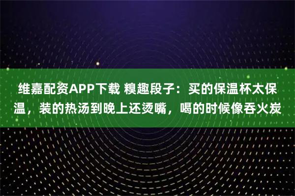 维嘉配资APP下载 糗趣段子:买的保温杯太保温,装的热汤到晚上还烫嘴,喝的时候像吞火炭