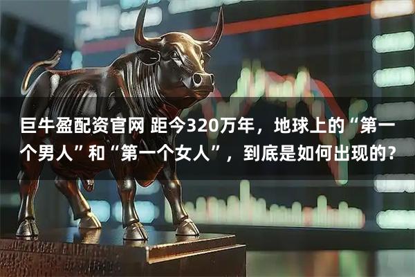 巨牛盈配资官网 距今320万年,地球上的“第一个男人”和“第一个女人”,到底是如何出现的?