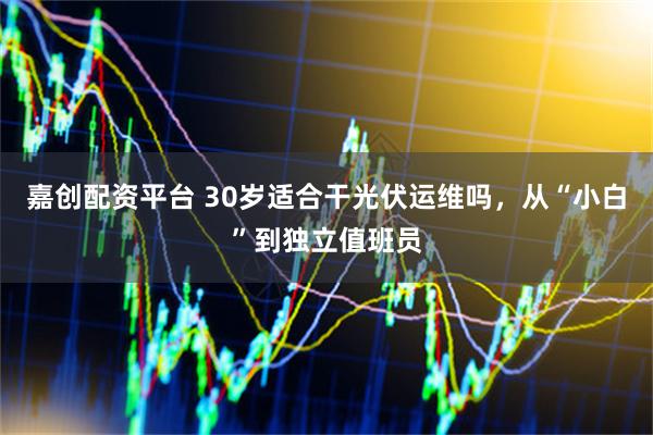 嘉创配资平台 30岁适合干光伏运维吗,从“小白”到独立值班员