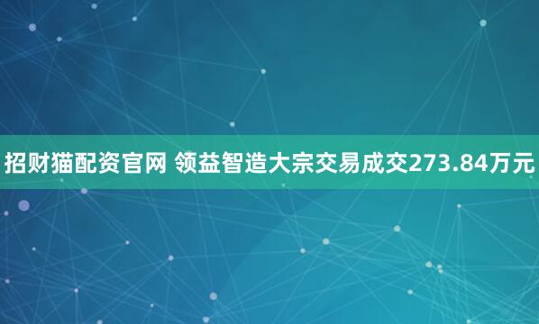 招财猫配资官网 领益智造大宗交易成交273.84万元