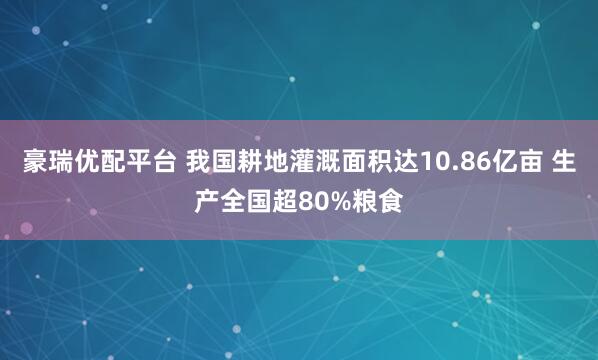 豪瑞优配平台 我国耕地灌溉面积达10.86亿亩 生产全国超80%粮食