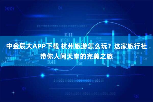 中金辰大APP下载 杭州旅游怎么玩?这家旅行社带你人间天堂的完美之旅