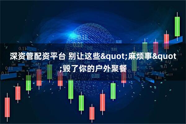 深资管配资平台 别让这些"麻烦事"毁了你的户外聚餐