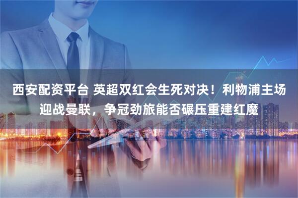 西安配资平台 英超双红会生死对决!利物浦主场迎战曼联,争冠劲旅能否碾压重建红魔