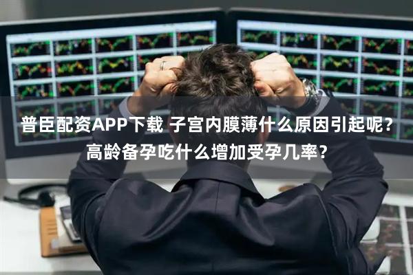 普臣配资APP下载 子宫内膜薄什么原因引起呢?高龄备孕吃什么增加受孕几率?