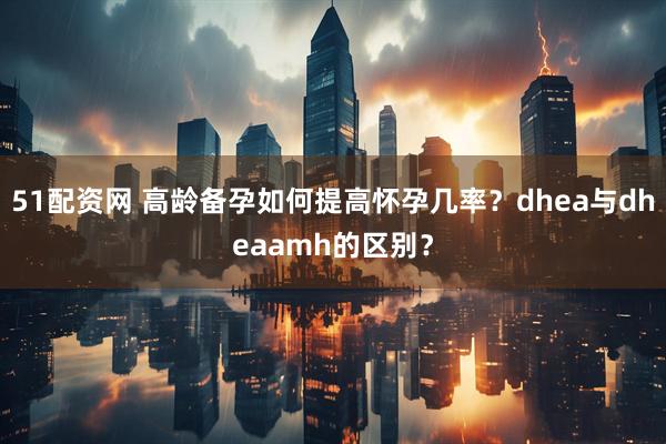 51配资网 高龄备孕如何提高怀孕几率？dhea与dheaamh的区别？