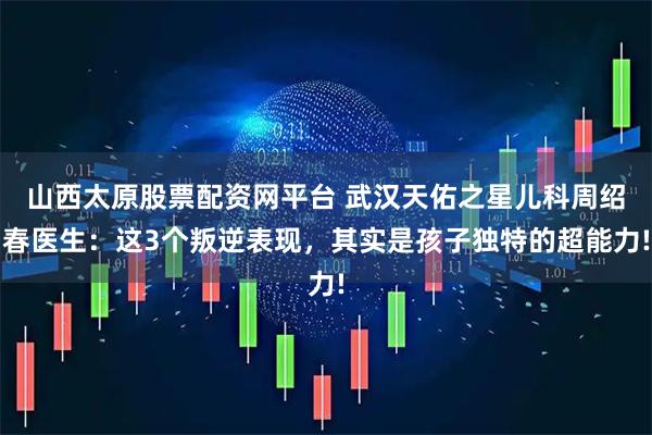 山西太原股票配资网平台 武汉天佑之星儿科周绍春医生：这3个叛逆表现，其实是孩子独特的超能力!