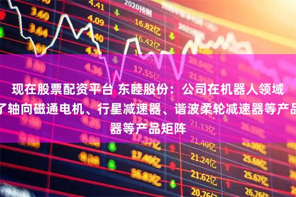 现在股票配资平台 东睦股份：公司在机器人领域构建了轴向磁通电机、行星减速器、谐波柔轮减速器等产品矩阵