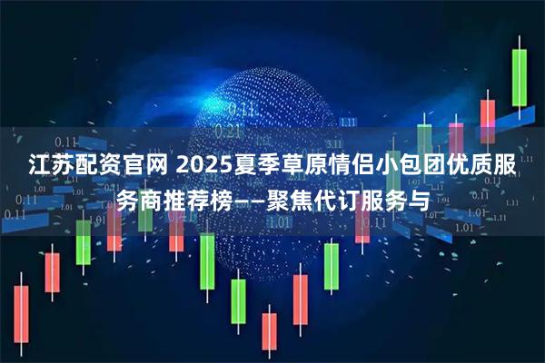 江苏配资官网 2025夏季草原情侣小包团优质服务商推荐榜——聚焦代订服务与
