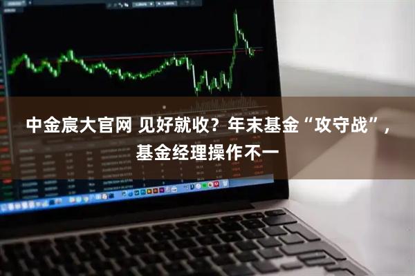 中金宸大官网 见好就收？年末基金“攻守战”，基金经理操作不一