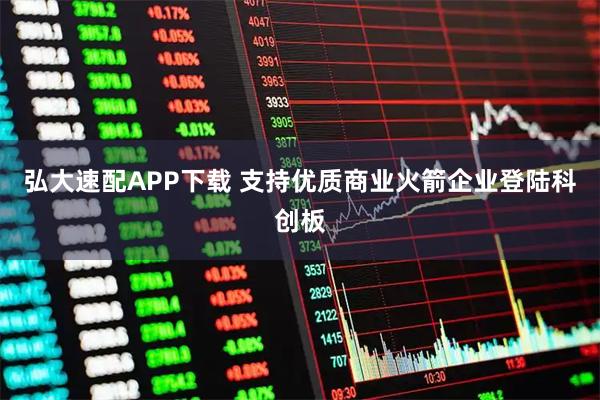 弘大速配APP下载 支持优质商业火箭企业登陆科创板