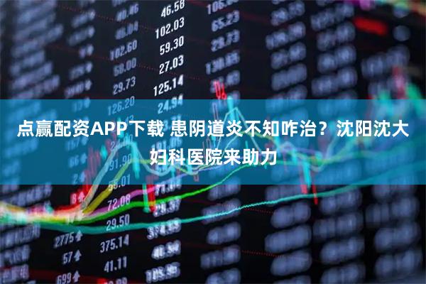 点赢配资APP下载 患阴道炎不知咋治？沈阳沈大妇科医院来助力