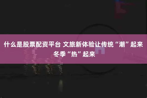 什么是股票配资平台 文旅新体验让传统“潮”起来 冬季“热”起来