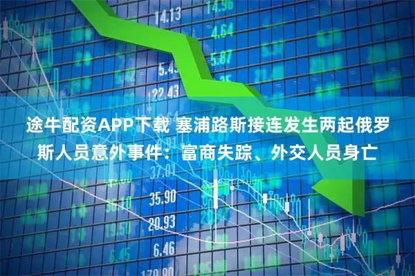 途牛配资APP下载 塞浦路斯接连发生两起俄罗斯人员意外事件：富商失踪、外交人员身亡