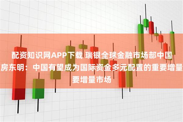 配资知识网APP下载 瑞银全球金融市场部中国主管房东明：中国有望成为国际资金多元配置的重要增量市场
