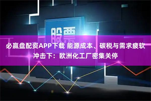 必赢盘配资APP下载 能源成本、碳税与需求疲软冲击下：欧洲化工厂密集关停