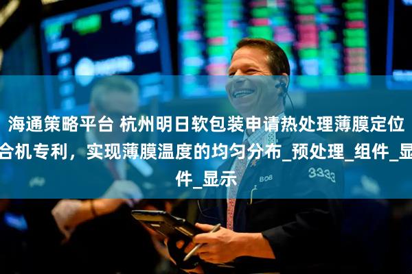 海通策略平台 杭州明日软包装申请热处理薄膜定位贴合机专利，实现薄膜温度的均匀分布_预处理_组件_显示