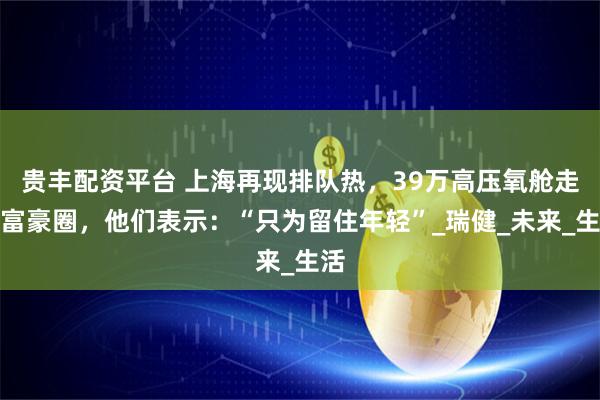 贵丰配资平台 上海再现排队热，39万高压氧舱走红富豪圈，他们表示：“只为留住年轻”_瑞健_未来_生活