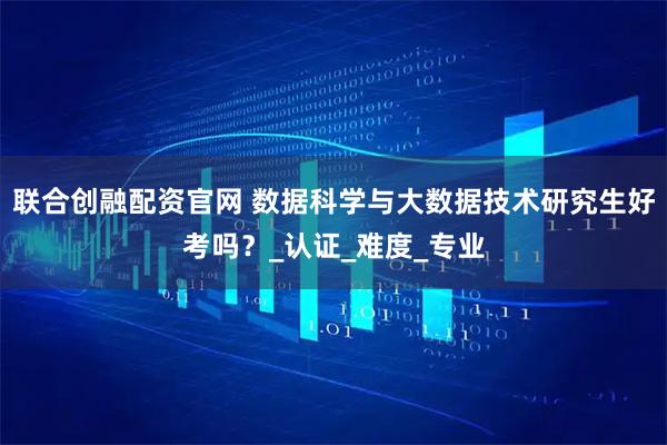 联合创融配资官网 数据科学与大数据技术研究生好考吗？_认证_难度_专业