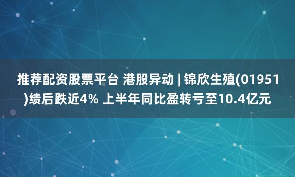 推荐配资股票平台 港股异动 | 锦欣生殖(01951)绩后跌近4% 上半年同比盈转亏至10.4亿元