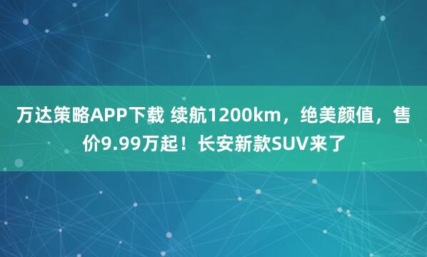 万达策略APP下载 续航1200km，绝美颜值，售价9.99万起！长安新款SUV来了