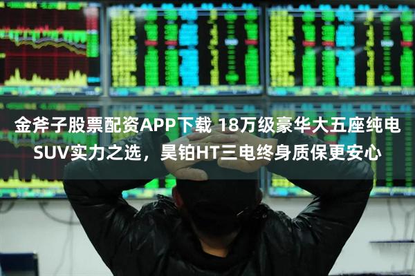 金斧子股票配资APP下载 18万级豪华大五座纯电SUV实力之选，昊铂HT三电终身质保更安心