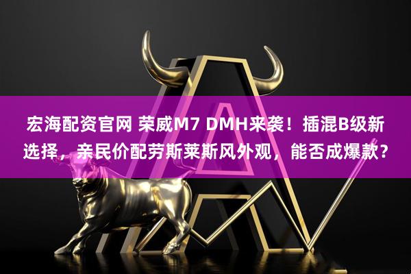 宏海配资官网 荣威M7 DMH来袭！插混B级新选择，亲民价配劳斯莱斯风外观，能否成爆款？