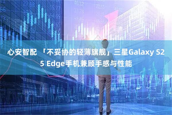 心安智配 「不妥协的轻薄旗舰」三星Galaxy S25 Edge手机兼顾手感与性能
