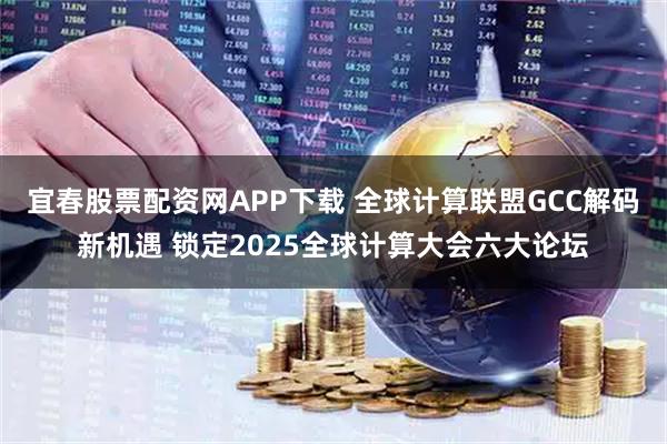宜春股票配资网APP下载 全球计算联盟GCC解码新机遇 锁定2025全球计算大会六大论坛